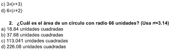 c) 3x(x+3)
d) 6x(x+2)
2. ¿Cuál es el área de un círculo con radio 66 unidades? (Usa π =3.14)
a) 18.84 unidades cuadradas
b) 37.68 unidades cuadradas
c) 113.041 unidades cuadradas
d) 226.08 unidades cuadradas