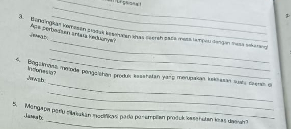 fungsional! 
_ 
2 
_ 
3. Bandingkan kemasan produk kesehatan khas daerah pada masa lampau dengan masa sekarang 
Apa perbedaan antara keduanya? 
Jawab: 
_ 
_ 
Indonesia? 
_ 
4. Bagaimana metode pengolahan produk kesehatan yang merupakan kekhasan suatu daerah d 
Jawab: 
_ 
_ 
5. Mengapa perlu dilakukan modifikasi pada penampilan produk kesehatan khas daerah? 
Jawab: