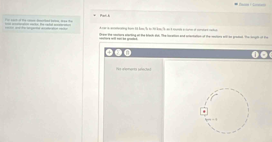 Ravie I Constars 
Parl A 
For each of the cases described below, draw the 
total acceleration vector, the radial acceleration 
vector, and the tangential acceleration vector A car is accelerating from 55 km/h to 70 km/h as it rounds a curve of constant radius. 
Draw the vectors starting at the black dot. The location and orientation of the vectors will be graded. The length of the 
vectors will not be graded. 
No elements selected
π m=0