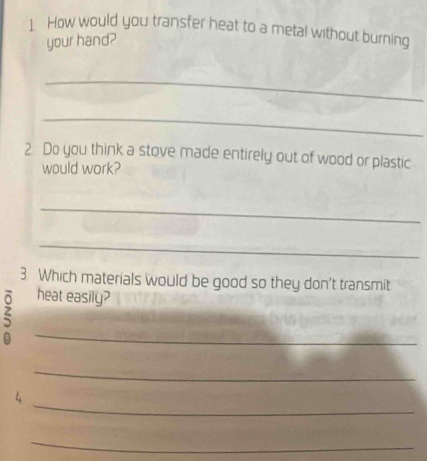 How would you transfer heat to a metal without burning 
your hand? 
_ 
_ 
2 Do you think a stove made entirely out of wood or plastic 
would work? 
_ 
_ 
3 Which materials would be good so they don't transmit 
heat easily? 
_ 
_ 
_ 
4 
_