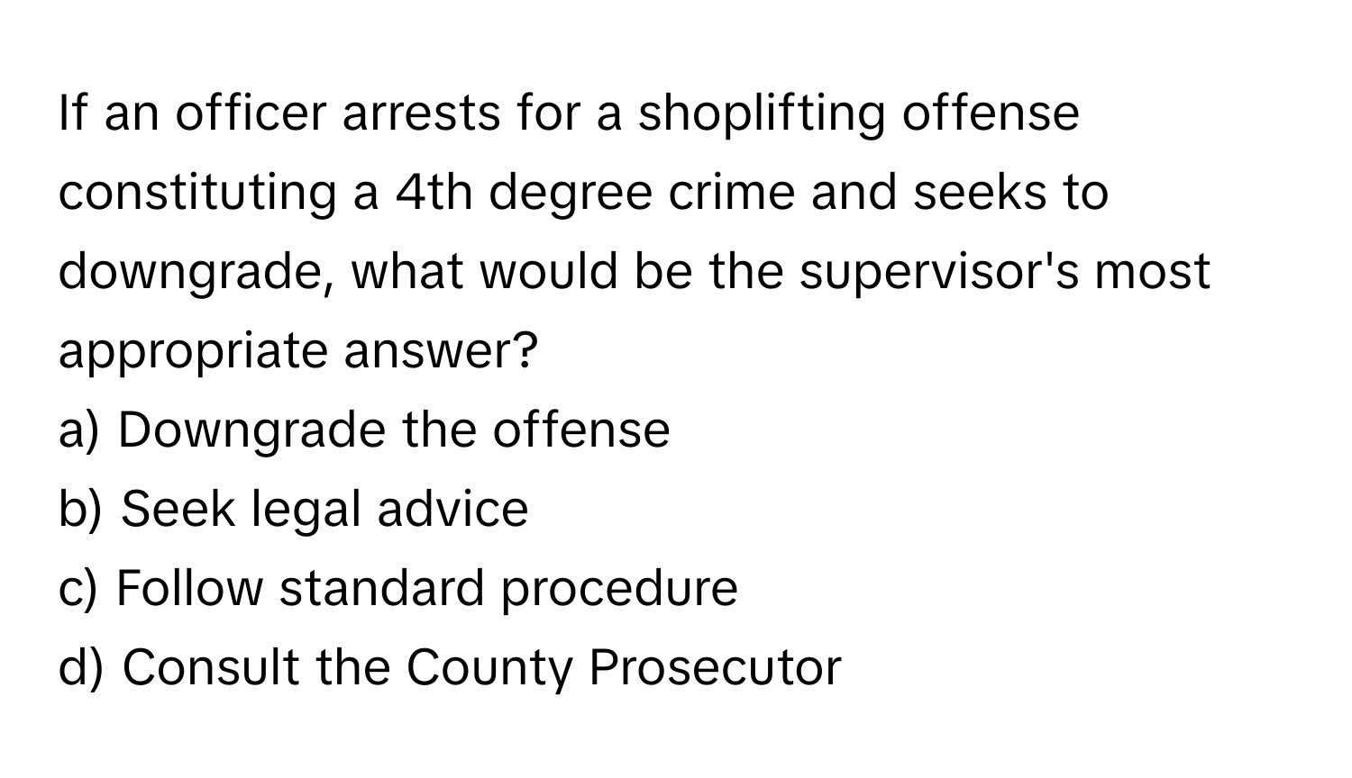 If an officer arrests for a shoplifting offense constituting a 4th degree crime and seeks to downgrade, what would be the supervisor's most appropriate answer?

a) Downgrade the offense 
b) Seek legal advice 
c) Follow standard procedure 
d) Consult the County Prosecutor