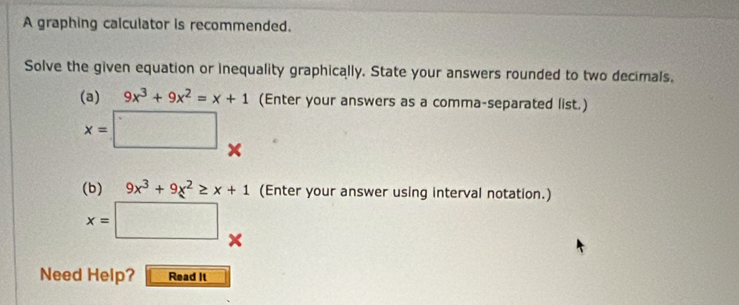 A graphing calculator is recommended. 
Solve the given equation or inequality graphically. State your answers rounded to two decimals. 
(a) 9x^3+9x^2=x+1 (Enter your answers as a comma-separated list.)
x=□
(b) 9x^3+9x^2≥ x+1 (Enter your answer using interval notation.)
x=□
Need Help? Read It