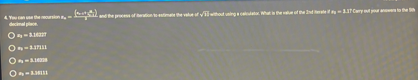 You can use the recursion x_n=frac (x_n-1+frac 11x_n-1)2 and the process of iteration to estimate the value of sqrt(10) without using a calculator. What is the value of the 2nd iterate it x_0=3.17 ' Carry out your answers to the 5th
decimal place.
z_2=3.16227
z_2=3.17111
z_2=3.16228
z_2=3.16111