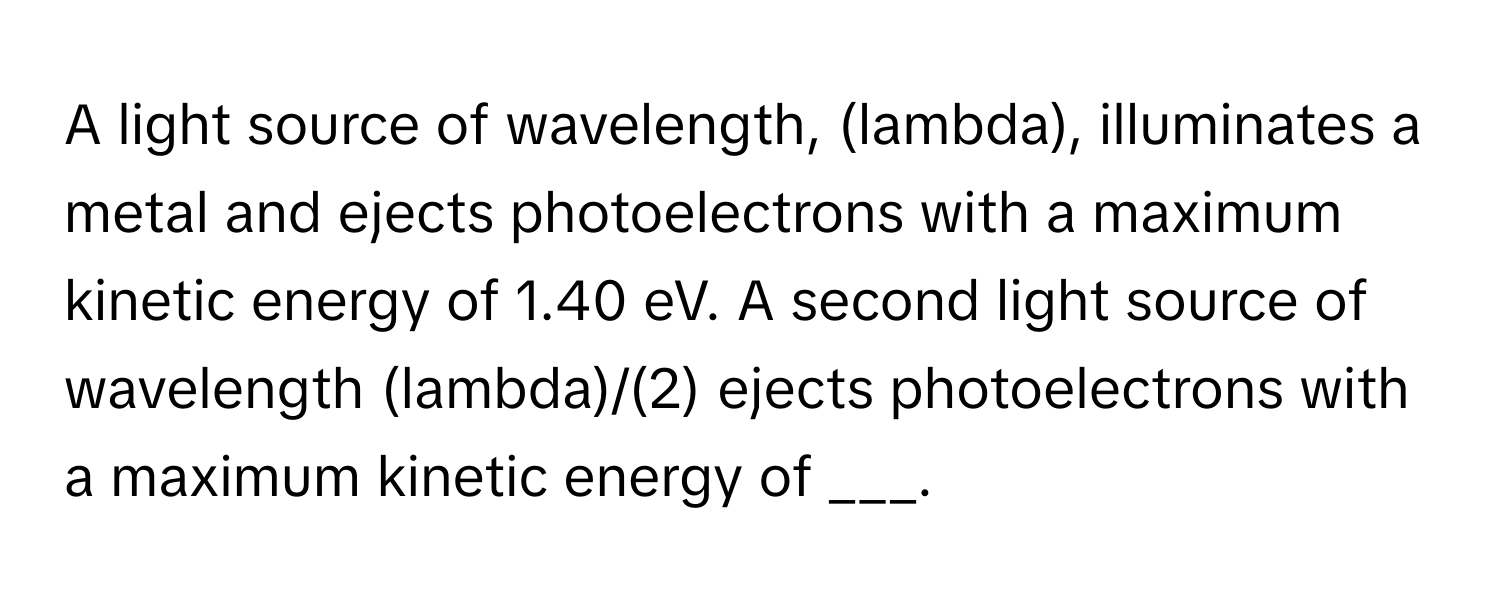 A light source of wavelength, (lambda), illuminates a metal and ejects photoelectrons with a maximum kinetic energy of 1.40 eV. A second light source of wavelength (lambda)/(2) ejects photoelectrons with a maximum kinetic energy of ___.