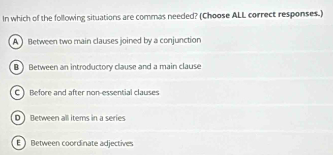 In which of the following situations are commas needed? (Choose ALL correct responses.)
A Between two main clauses joined by a conjunction
B ) Between an introductory clause and a main clause
C ) Before and after non-essential clauses
D Between all items in a series
E Between coordinate adjectives