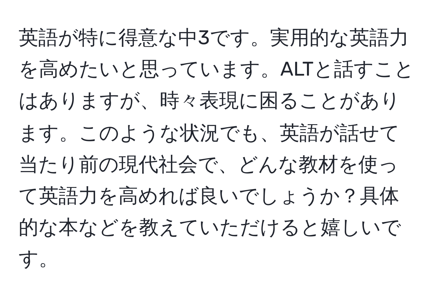 英語が特に得意な中3です。実用的な英語力を高めたいと思っています。ALTと話すことはありますが、時々表現に困ることがあります。このような状況でも、英語が話せて当たり前の現代社会で、どんな教材を使って英語力を高めれば良いでしょうか？具体的な本などを教えていただけると嬉しいです。