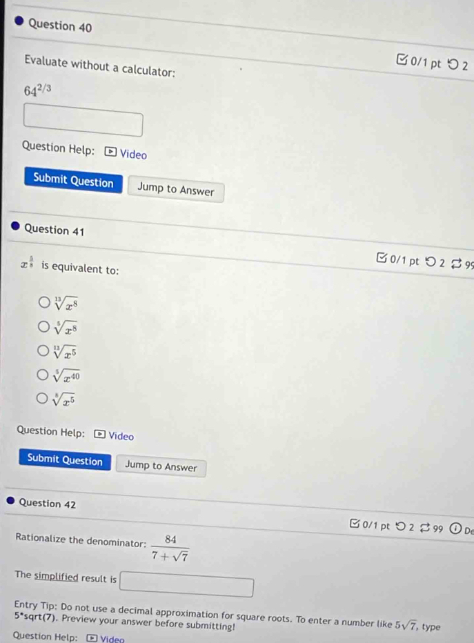 0/1 ptつ 2
Evaluate without a calculator:
64^(2/3)
Question Help: * Video
Submit Question Jump to Answer
Question 41
B 0/1pt つ 2 % 99
x^(frac 5)8 is equivalent to:
sqrt[13](x^8)
sqrt[5](x^8)
sqrt[13](x^5)
sqrt[5](x^(40))
sqrt[8](x^5)
Question Help: Video
Submit Question Jump to Answer
Question 42 □ 0/1 pt つ 2 99 odot De
Rationalize the denominator:  84/7+sqrt(7) 
The simplified result is □
5^(·) Entry Tip: Do not use a decimal approximation for square roots. To enter a number like 5sqrt(7) , type
sqrt(7). Preview your answer before submitting!
Question Help: - Video