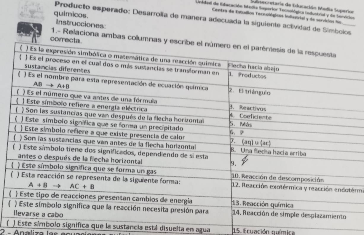 Subsecretaría de Educación Media Superior
Unidad de Educación Media Superior Tecnológica Industrial y de Serviclos
químicos.
Centro de Estudios Tecnológicos industrial y de servicios No.
Producto esperado: Desarrolla de manera adecuada la siguiente actividad de Símbolos
Instrucciones:
1.- Relaciona amba
rmi
(olo significa que la sustancia está disuelta en agua 15. Ecuación química
2 - Analiza la