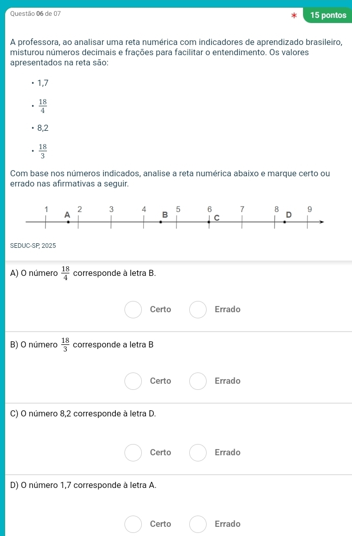 de 07 15 pontos
A professora, ao analisar uma reta numérica com indicadores de aprendizado brasileiro,
misturou números decimais e frações para facilitar o entendimento. Os valores
apresentados na reta são:
1,7
 18/4 
8,2
 18/3 
Com base nos números indicados, analise a reta numérica abaixo e marque certo ou
errado nas afirmativas a seguir.
SEDUC-SP 2025
A) O número  18/4  corresponde à letra B.
Certo Errado
B) O número  18/3  corresponde a letra B
Certo Errado
C) O número 8,2 corresponde à letra D.
Certo Errado
D) O número 1,7 corresponde à letra A.
Certo Errado