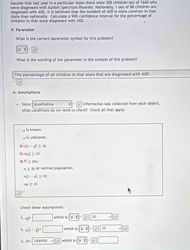 Assume that last year in a particular state there were 205 children out of 1660 who
were diagnosed with Autism Spectrum Disorder, Nationally, 1 out of 88 children are
diagnosed with ASD. It is believed that the incident of ASD is more common in that
state than nationally. Calculate a 94% confidence interval for the percentage of
children in that state diagnosed with ASD.
P: Parameter
What is the correct parameter symbol for this problem?
D
What is the wording of the parameter in the context of this problem?
The percentage of all children in that state that are diagnosed with ASD
A: Assumptions
Since qualitative ; information was collected from each object,
what conditions do we need to check? Check all that apply.
a is known..
o is unknown.
n(1-p)≥ 10
n(p)≥ 10
N≥ 20n
n≥ 30 or normal population.
n(1-p)≥ 10
np≥ 10
Check those assumptions:
1. nwidehat p^((circ) □ which is ≥slant 1 10 I
2. n(1-widehat p))=□ which is ≥ :10° 10
3. N= 1000000 which is ≥slant □° □