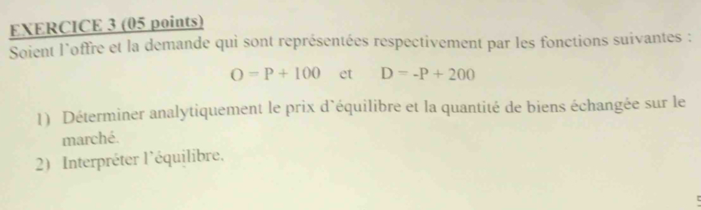 Soient l'offre et la demande qui sont représentées respectivement par les fonctions suivantes :
O=P+100 et D=-P+200
1) Déterminer analytiquement le prix d'équilibre et la quantité de biens échangée sur le 
marché. 
2) Interpréter l'équilibre,