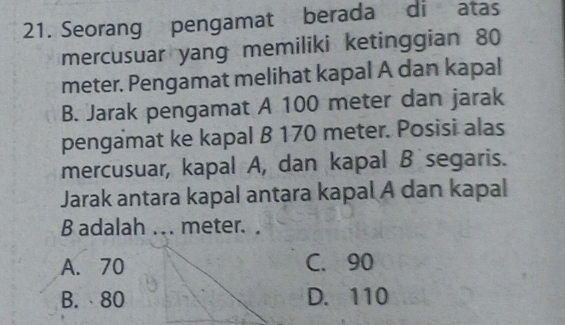 Seorang pengamat berada di atas
mercusuar yang memiliki ketinggian 80
meter. Pengamat melihat kapal A dan kapal
B. Jarak pengamat A 100 meter dan jarak
pengamat ke kapal B 170 meter. Posisi alas
mercusuar, kapal A, dan kapal B segaris.
Jarak antara kapal antara kapal A dan kapal
B adalah ... meter. .
A. 70 C. 90
B. 80 D. 110