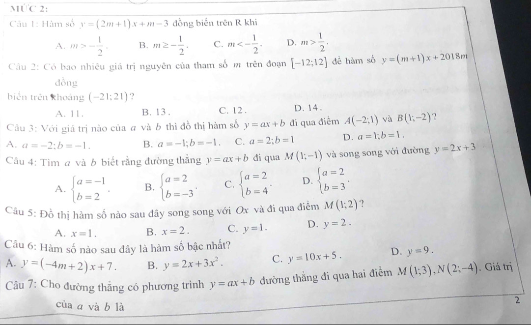 MƯC 2:
Câu 1: Hàm số y=(2m+1)x+m-3 đồng biến trên R khi
A. m>- 1/2 . B. m≥ - 1/2 . C. m<- 1/2 . D. m> 1/2 .
Câu 2: Có bao nhiêu giá trị nguyên của tham số m trên đoạn [-12;12] đề hàm số y=(m+1)x+2018m
dồng
biến trên khoảng (-21;21) ?
A. 11. B. 13 . C. 12 . D. 14.
Câu 3: Với giá trị nào của a và b thì đồ thị hàm số y=ax+b đi qua điểm A(-2;1) và B(1;-2) ?
A. a=-2:b=-1. B. a=-1;b=-1. C. a=2;b=1 D. a=1;b=1.
âu 4: Tìm a và b biết rằng đường thắng y=ax+b di qua M(1;-1) và song song với đường y=2x+3
A. beginarrayl a=-1 b=2endarray. . B. beginarrayl a=2 b=-3endarray. . C. beginarrayl a=2 b=4endarray. . D. beginarrayl a=2 b=3endarray. .
Câu 5:Dhat o thị hàm số nào sau đây song song với Ox và đi qua điểm M(1;2) ?
A. x=1. B. x=2. C. y=1. D. y=2.
Câu 6: Hàm số nào sau đây là hàm số bậc nhất?
A. y=(-4m+2)x+7. B. y=2x+3x^2. C. y=10x+5. D. y=9.
Câu 7: Cho đường thắng có phương trình y=ax+b đường thẳng đi qua hai điểm M(1;3),N(2;-4). Giá trị
của a và b là
2