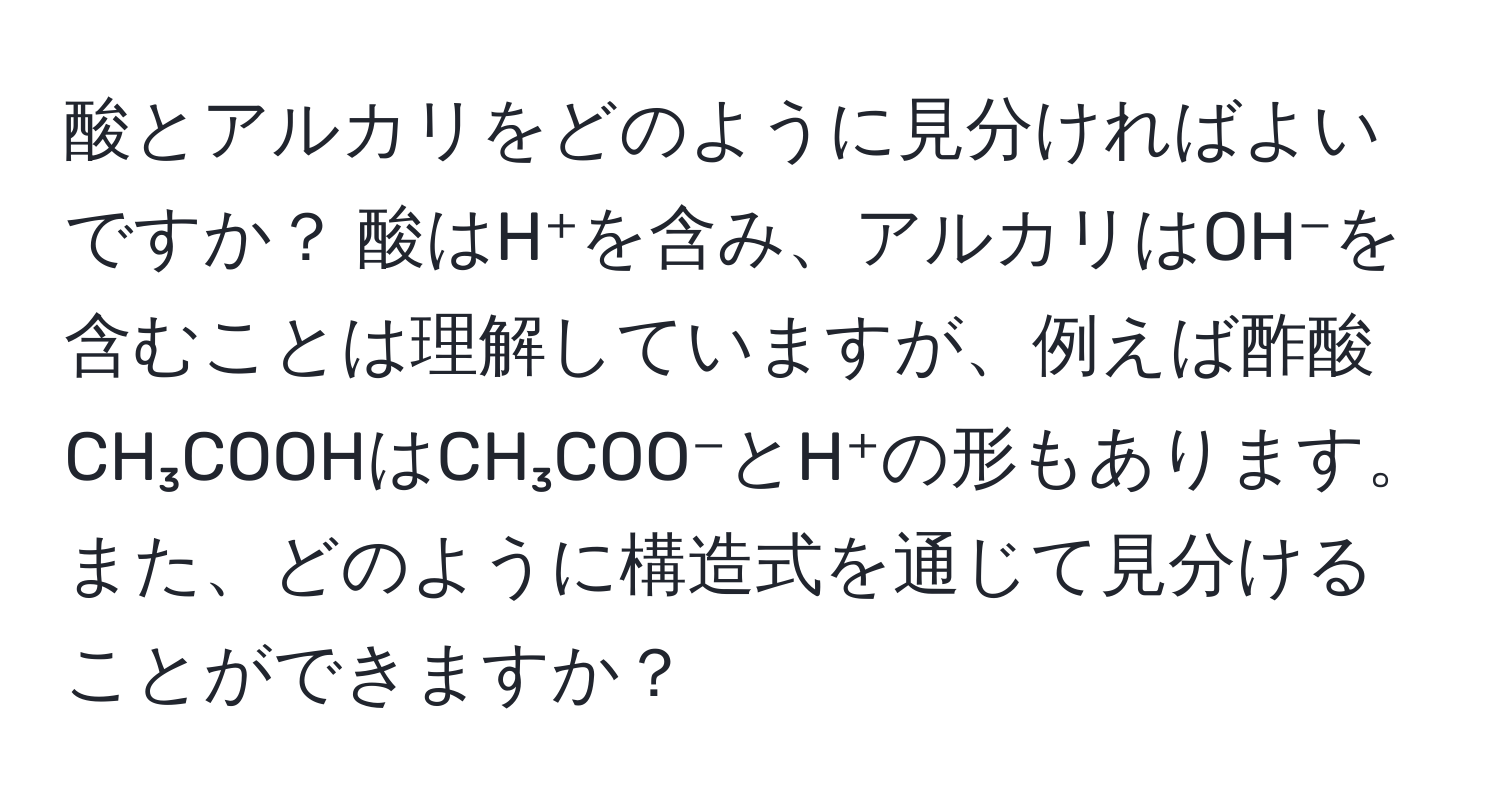 酸とアルカリをどのように見分ければよいですか？ 酸はH⁺を含み、アルカリはOH⁻を含むことは理解していますが、例えば酢酸CH₃COOHはCH₃COO⁻とH⁺の形もあります。また、どのように構造式を通じて見分けることができますか？