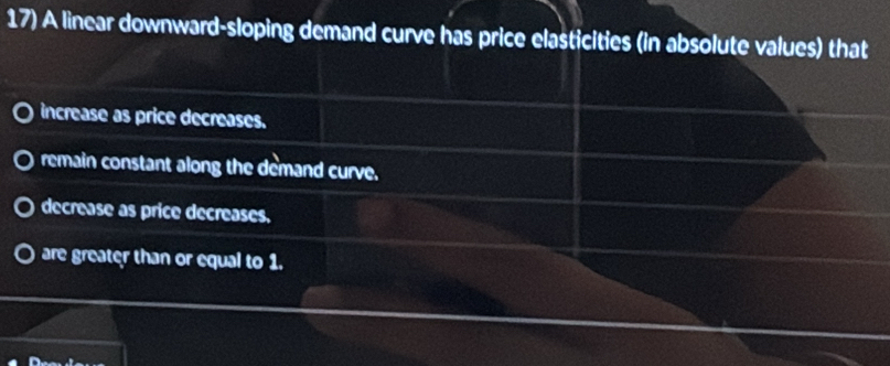 A linear downward-sloping demand curve has price elasticities (in absolute values) that
increase as price decreases.
remain constant along the demand curve.
decrease as price decreases.
are greater than or equal to 1.