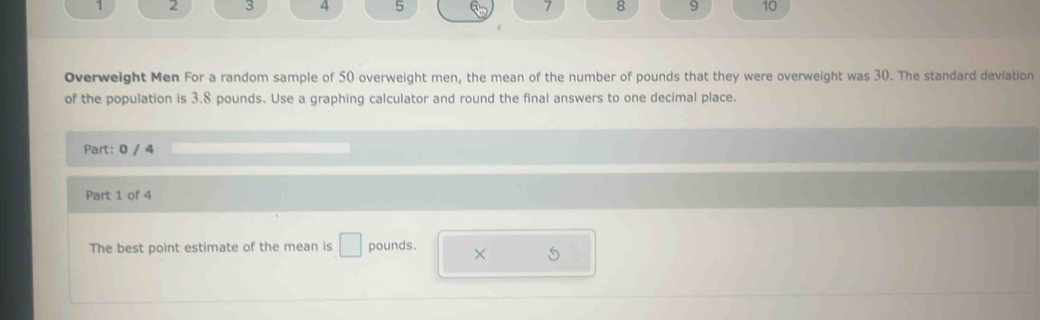 1 2 3 4 5 7 8 9 10 
Overweight Men For a random sample of 50 overweight men, the mean of the number of pounds that they were overweight was 30. The standard deviation 
of the population is 3.8 pounds. Use a graphing calculator and round the final answers to one decimal place. 
Part: 0 / 4 
Part 1 of 4 
The best point estimate of the mean is □ pounds. × S