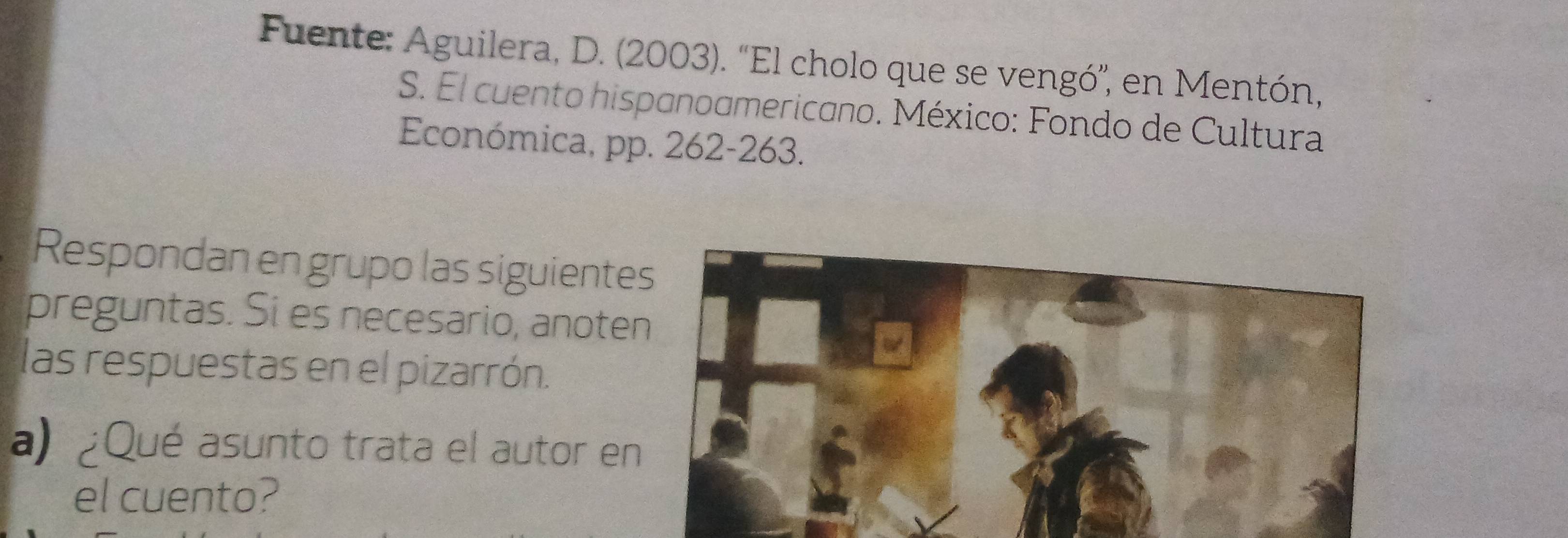 Fuente: Aguilera, D. (2003). “El cholo que se vengó”, en Mentón, 
S. El cuento hispanoamericano. México: Fondo de Cultura 
Económica, pp. 262-263. 
Respondan en grupo las siguiente 
preguntas. Si es necesario, anote 
las respuestas en el pizarrón. 
a) ¿Qué asunto trata el autor e 
el cuento?