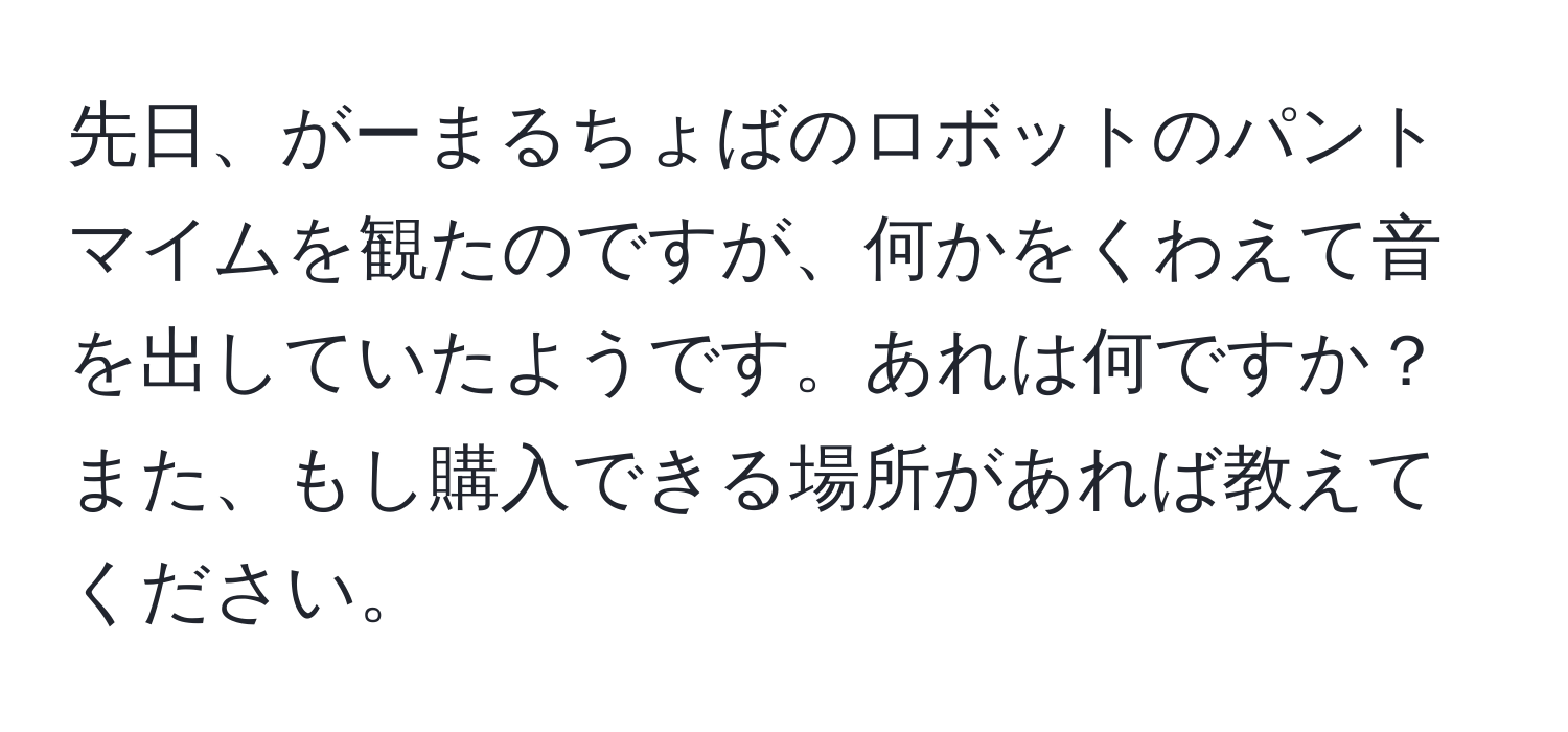 先日、がーまるちょばのロボットのパントマイムを観たのですが、何かをくわえて音を出していたようです。あれは何ですか？また、もし購入できる場所があれば教えてください。