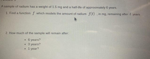 A sample of radium has a weight of 1.5 mg and a half-life of approximately 6 years.
1. Find a function f which models the amount of radium f(t) , in mg, remaining after t years.
2. How much of the sample will remain after:
6 years?
3 years?
1 year?