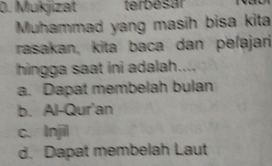 Mukjizat terbesar
Muhammad yang masih bisa kita
rasakan, kita baca dan pelajari
hingga saat ini adalah....
a. Dapat membelah bulan
b. Al-Qur'an
c. Injil
d. Dapat membelah Laut