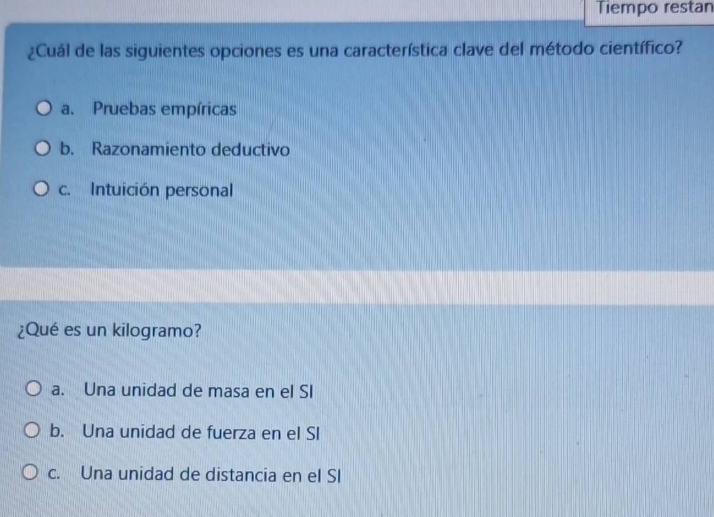 Tiempo restan
¿Cuál de las siguientes opciones es una característica clave del método científico?
a. Pruebas empíricas
b. Razonamiento deductivo
c. Intuición personal
¿Qué es un kilogramo?
a. Una unidad de masa en el SI
b. Una unidad de fuerza en el SI
c. Una unidad de distancia en el SI