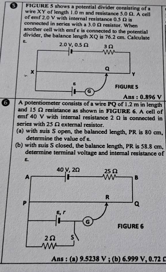 FIGURE 5 shows a potential divider consisting of a 
wire XY of length 1.0 m and resistance 5.0 Ω. A cell 
of emf 2.0 V with internal resistance 0.5 Ω is 
connected in series with a 3.0 Ω resistor. When 
another cell with emfε is connected to the potential 
divider, the balance length XQ is 76.2 cm. Calculate
896 V
6 A potentiometer consists of a wire PQ of 1.2 m in length 
and 15Ω resistance as shown in FIGURE 6. A cell of 
emf 40 V with internal resistance 2 Ω is connected in 
series with 25 Ω external resistor. 
(a) with suis S open, the balanced length, PR is 80 cm, 
determine the value of s. 
(b) with suis S closed, the balance length, PR is 58.8 cm, 
determine terminal voltage and internal resistance of 
E. 
Ans : (a) 9.5238 V; (b) 6.999 V, 0.72 Ω