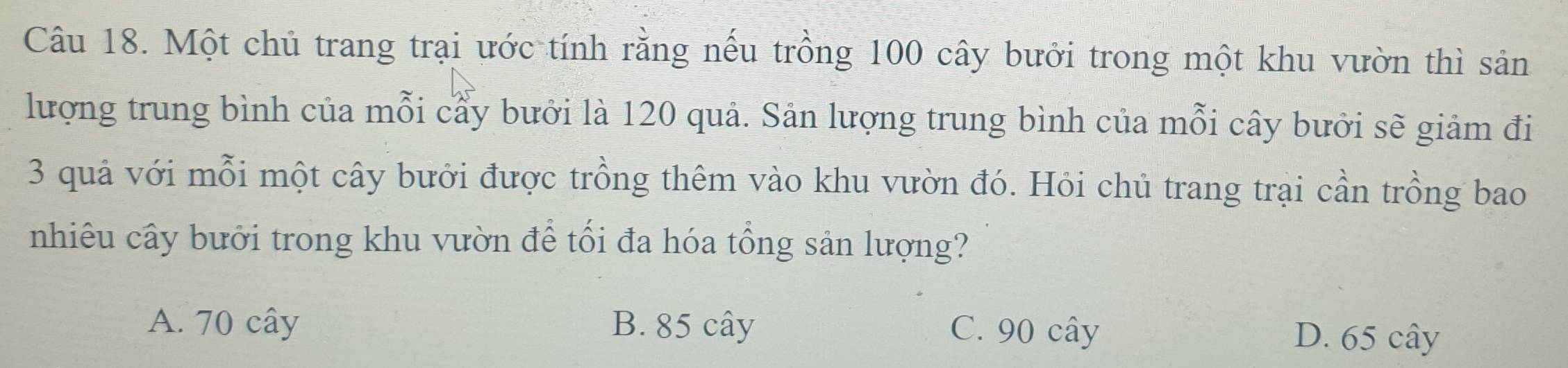 Một chủ trang trại ước tính rằng nếu trồng 100 cây bưởi trong một khu vườn thì sản
lượng trung bình của mỗi cầy bưởi là 120 quả. Sản lượng trung bình của mỗi cây bưởi sẽ giảm đi
3 quả với mỗi một cây bưởi được trồng thêm vào khu vườn đó. Hỏi chủ trang trại cần trồng bao
nhiêu cây bưởi trong khu vườn để tối đa hóa tổng sản lượng?
A. 70 cây B. 85 cây C. 90 cây D. 65 cây