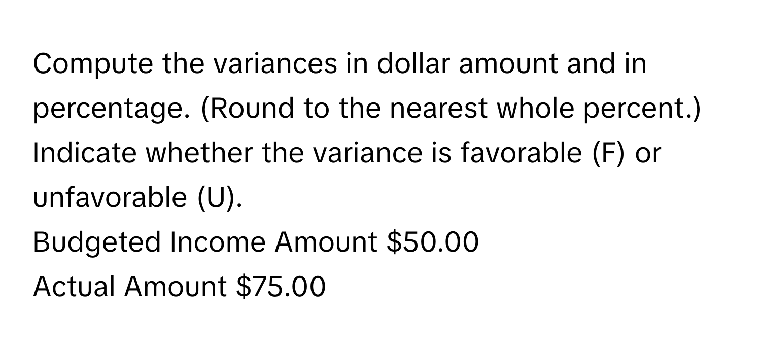 Compute the variances in dollar amount and in percentage. (Round to the nearest whole percent.) Indicate whether the variance is favorable (F) or unfavorable (U).
Budgeted Income Amount $50.00
Actual Amount $75.00