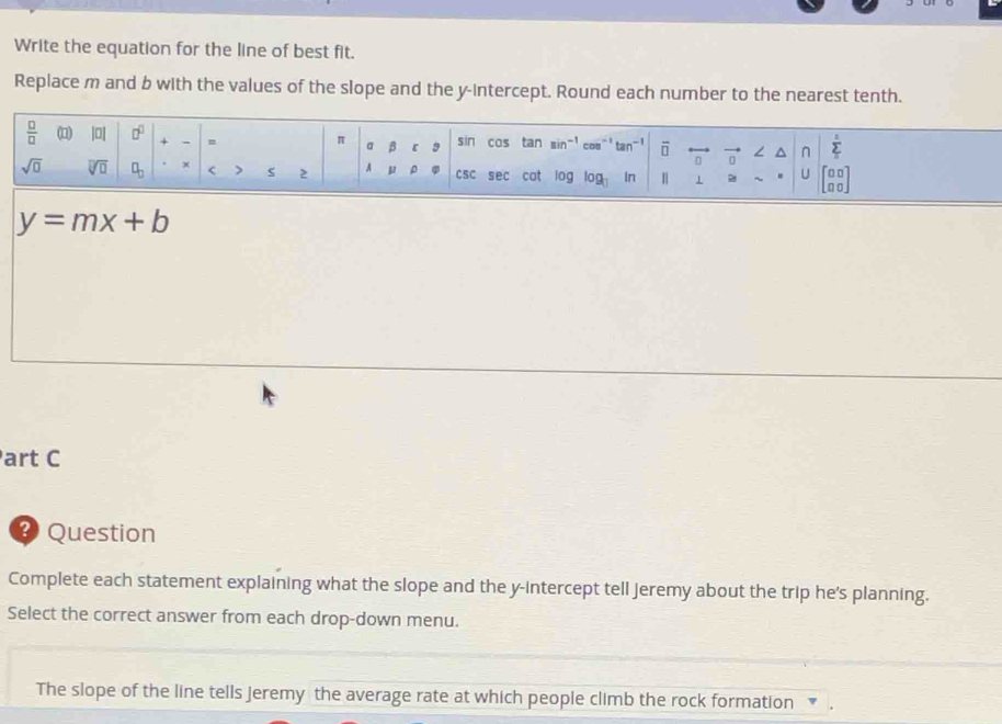 Write the equation for the line of best fit.
Replace m and b with the values of the slope and the y-intercept. Round each number to the nearest tenth.
y=mx+b
art C
? Question
Complete each statement explaining what the slope and the y-intercept tell jeremy about the trip he’s planning.
Select the correct answer from each drop-down menu.
The slope of the line tells jeremy the average rate at which people climb the rock formation  .