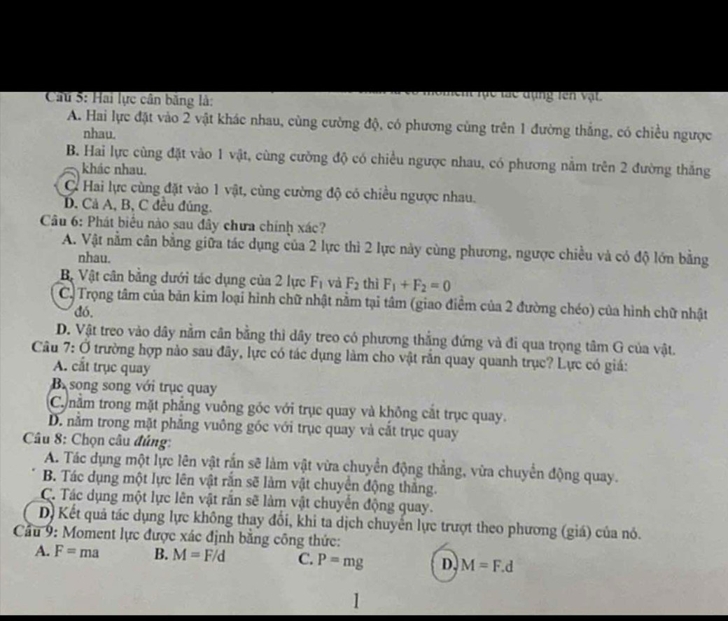 Cầu 5: Hai lực cân băng là:
Ch lạc lác đạng tên vật
A. Hai lực đặt vào 2 vật khác nhau, cùng cường độ, có phương cùng trên 1 đường thắng, có chiều ngược
nhau.
B. Hai lực cùng đặt vào 1 vật, cùng cường độ có chiều ngược nhau, có phương nằm trên 2 đường thắng
khác nhau.
C Hai lực cùng đặt vào 1 vật, cùng cường độ có chiều ngược nhau.
D. Cả A, B, C đều đúng.
Câu 6: Phát biểu nào sau đây chưa chính xác?
A. Vật nằm cân bằng giữa tác dụng của 2 lực thì 2 lực này cùng phương, ngược chiều và có độ lớn bằng
nhau.
Bộ Vật cân bằng dưới tác dụng của 2 lực F_1 và F_2 thì F_1+F_2=0
C. Trọng tâm của bản kim loại hình chữ nhật nằm tại tâm (giao điểm của 2 đường chéo) của hình chữ nhật
đó,
D. Vật treo vào dây nằm cân bằng thì dây treo có phương thắng đứng và đi qua trọng tâm G của vật.
Câu 7: Ở trường hợp nào sau đây, lực có tác dụng làm cho vật răn quay quanh trục? Lực có giá:
A. cắt trục quay
B song song với trục quay
Conằm trong mặt phẳng vuông góc với trục quay và không cắt trục quay.
D. nằm trong mặt phẳng vuông góc với trục quay và cắt trục quay
* Câu 8: Chọn câu đúng:
A. Tác dụng một lực lên vật rắn sẽ làm vật vừa chuyển động thẳng, vừa chuyển động quay.
B. Tác dụng một lực lên vật rắn sẽ làm vật chuyển động thắng.
C. Tác dụng một lực lên vật rắn sẽ làm vật chuyển động quay.
D Kết quả tác dụng lực không thay đổi, khi ta dịch chuyển lực trượt theo phương (giá) của nó.
Cầu 9: Moment lực được xác định bằng công thức:
A. F=ma B. M=F/d C. P=mg D. M=F.d
1