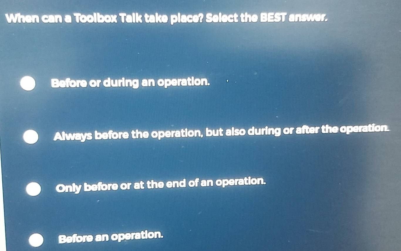 When can a Toolbox Talk take place? Select the BEST answer.
Before or during an operation.
Always before the operation, but also during or after the operation.
Only before or at the end of an operation.
Before an operation.