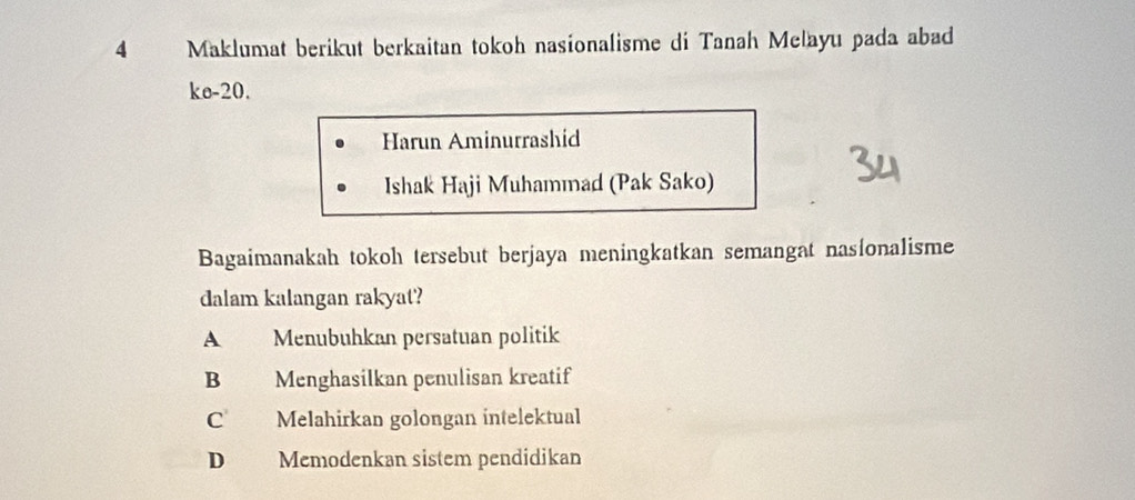 Maklumat berikut berkaitan tokoh nasionalisme di Tanah Melayu pada abad
ke- 20.
Harun Aminurrashid
Ishak Haji Muhammad (Pak Sako)
Bagaimanakah tokoh tersebut berjaya meningkatkan semangat nasionalisme
dalam kalangan rakyat?
A Menubuhkan persatuan politik
B Menghasilkan penulisan kreatif
C Melahirkan golongan intelektual
D Memodenkan sistem pendidikan