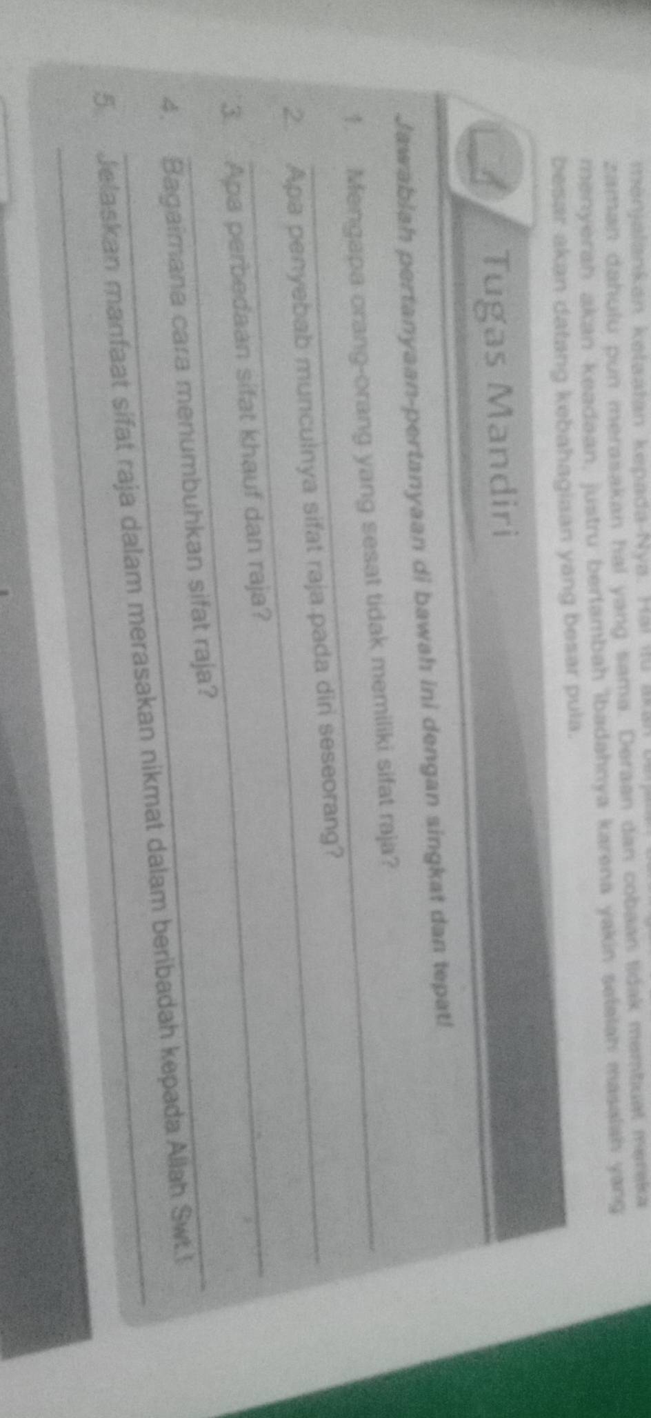 ménjalankan ketaatan kepada-Nya. Hai itu akan u 
zaman dahulu pun merasakan hal yang sama. Deraan dan cobaan tidak memtuat mereka 
menyeran akan keadaan, justru bertambah ibadahnya karena yakin selalah masalah yang 
besar akan datang kebahagiaan yang besar pula. 
Tugas Mandiri 
Jawablah pertanyaan-pertanyaan di bawah ini dengan singkat dan tepat! 
1. Mengapa orang-orang yang sesat tidak memiliki sifat raja? 
2. Apa penyebab munculnya sifat raja pada diri seseorang? 
3. Apa perbedaan sifat khauf dan raja? 
4. Bagaimana cara menumbuhkan sifat raja? 
5 Jelaskan manfaat sifat raja dalam merasakan nikmat dalam beribadah kepada Allah Swt.l