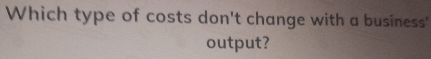 Which type of costs don't change with a business' 
output?