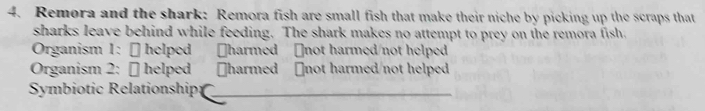 Remora and the shark: Remora fish are small fish that make their niche by picking up the scraps that 
sharks leave behind while feeding. The shark makes no attempt to prey on the remora fish, 
Organism 1: − helped Jharmed ￥not harmed/not helped 
Organism 2: [ helped harmed ￥not harmed/not helped 
Symbiotic Relationship:_