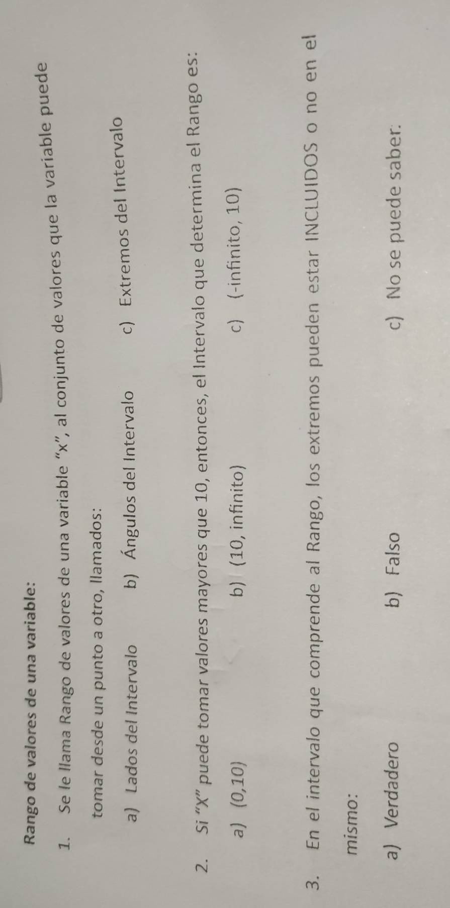 Rango de valores de una variable:
1. Se le llama Rango de valores de una variable “ x ”, al conjunto de valores que la variable puede
tomar desde un punto a otro, llamados:
a) Lados del Intervalo b) Ángulos del Intervalo
c) Extremos del Intervalo
2. Si “ X ” puede tomar valores mayores que 10, entonces, el Intervalo que determina el Rango es:
a) (0,10) b) (10, infinito) c) (-infinito, 10)
3. En el intervalo que comprende al Rango, los extremos pueden estar INCLUIDOS o no en el
mismo:
a) Verdadero b) Falso c) No se puede saber.