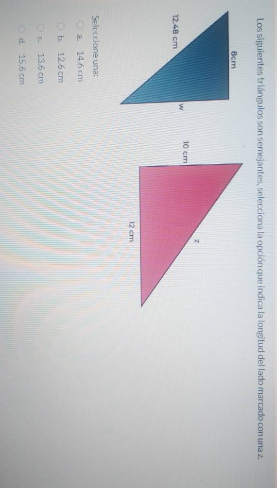 Los siguientes triángulos son semejantes, selecciona la opción que indica la longitud del lado marcado con una z.

Seleccione una:
a. 14.6 cm
b. 12.6 cm
c. 13.6 cm
d. 15.6 cm