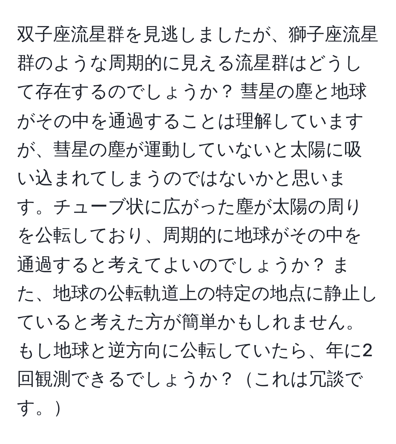 双子座流星群を見逃しましたが、獅子座流星群のような周期的に見える流星群はどうして存在するのでしょうか？ 彗星の塵と地球がその中を通過することは理解していますが、彗星の塵が運動していないと太陽に吸い込まれてしまうのではないかと思います。チューブ状に広がった塵が太陽の周りを公転しており、周期的に地球がその中を通過すると考えてよいのでしょうか？ また、地球の公転軌道上の特定の地点に静止していると考えた方が簡単かもしれません。もし地球と逆方向に公転していたら、年に2回観測できるでしょうか？これは冗談です。