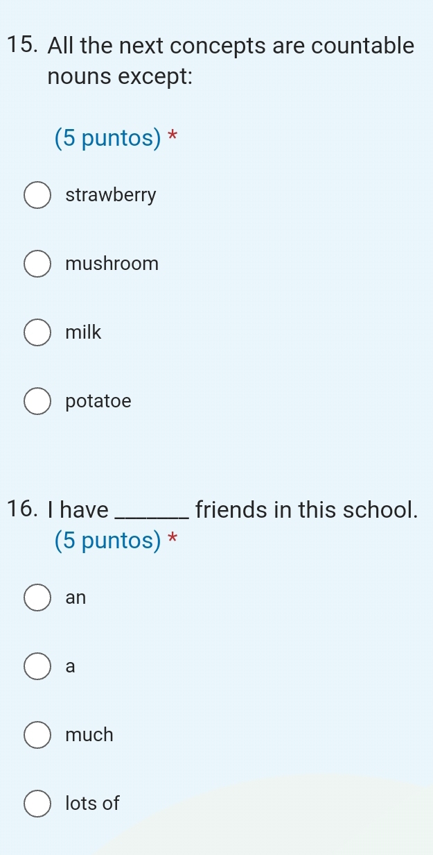 All the next concepts are countable
nouns except:
(5 puntos) *
strawberry
mushroom
milk
potatoe
16. I have _friends in this school.
(5 puntos) *
an
a
much
lots of