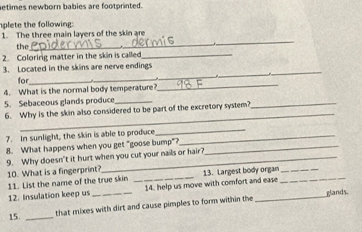 etimes newborn babies are footprinted. 
plete the following: 
1. The three main layers of the skin are 
the _, 
_ 
_ 
2. Coloring matter in the skin is called_ 
_ 
_ 
3. Located in the skins are nerve endings 
for_ _ 
_ 
' 
4. What is the normal body temperature? 
_ 
5. Sebaceous glands produce_ 
_ 
6. Why is the skin also considered to be part of the excretory system?_ 
7. In sunlight, the skin is able to produce_ 
_ 
8. What happens when you get “goose bump”?_ 
9. Why doesn’t it hurt when you cut your nails or hair? 
10. What is a fingerprint? 
11. List the name of the true skin _13. Largest body organ__ 
12. Insulation keep us _14. help us move with comfort and ease 
glands. 
15. _that mixes with dirt and cause pimples to form within the