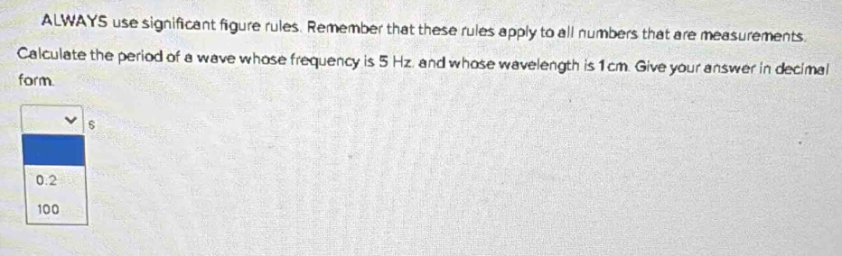 ALWAYS use significant figure rules. Remember that these rules apply to all numbers that are measurements.
Calculate the period of a wave whose frequency is 5 Hz. and whose wavelength is1cm. Give your answer in decimal
form.
0.2
100