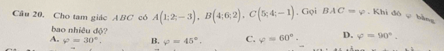 Cho tam giác ABC có A(1;2;-3), B(4;6;2), C(5;4;-1). Gọi BAC=varphi. Khi đó bằng
bao nhiêu độ?
A. varphi =30°. B. varphi =45°. C. varphi =60°. D. varphi =90°.