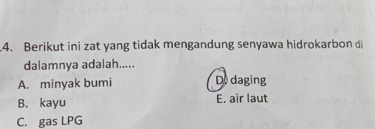 Berikut ini zat yang tidak mengandung senyawa hidrokarbon di
dalamnya adalah.....
A. minyak bumi D daging
B. kayu E. air laut
C. gas LPG