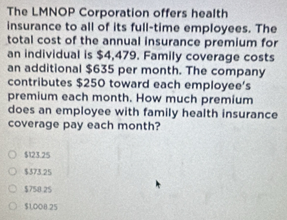 The LMNOP Corporation offers health
insurance to all of its full-time employees. The
total cost of the annual insurance premium for
an individual is $4,479. Family coverage costs
an additional $635 per month. The company
contributes $250 toward each employee’s
premium each month. How much premium
does an employee with family health insurance
coverage pay each month?
$123.25
$373.25
$758 2 $
$1,008.25