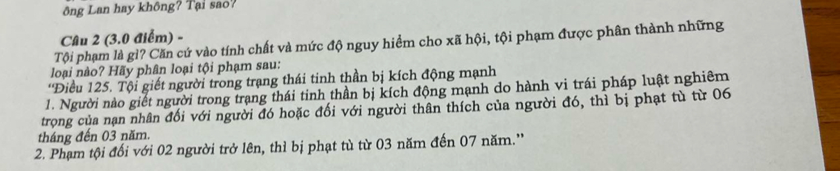 ông Lan hay không? Tại sao? 
Câu 2 (3.0 điểm) - 
Tội phạm là gì? Căn cứ vào tính chất và mức độ nguy hiểm cho xã hội, tội phạm được phân thành những 
loại nào? Hãy phân loại tội phạm sau: 
'Điều 125. Tội giết người trong trạng thái tinh thần bị kích động mạnh 
1. Người nào giết người trong trạng thái tinh thần bị kích động mạnh do hành vi trái pháp luật nghiêm 
trọng của nạn nhân đối với người đó hoặc đối với người thân thích của người đó, thì bị phạt tù từ 06
tháng đến 03 năm. 
2. Phạm tội đối với 02 người trở lên, thì bị phạt tù từ 03 năm đến 07 năm.''