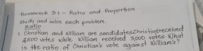 Homework 3. 1 - Ratio and Proportion 
study and solve each problem. 
Ratio 
1. Christian and william are candidateschristiareceived
3500 votes while William received 3, 000 votes. What 
is the ratio of Christian's vote against william's?