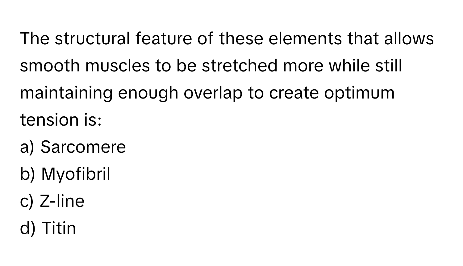 The structural feature of these elements that allows smooth muscles to be stretched more while still maintaining enough overlap to create optimum tension is:

a) Sarcomere 
b) Myofibril 
c) Z-line 
d) Titin