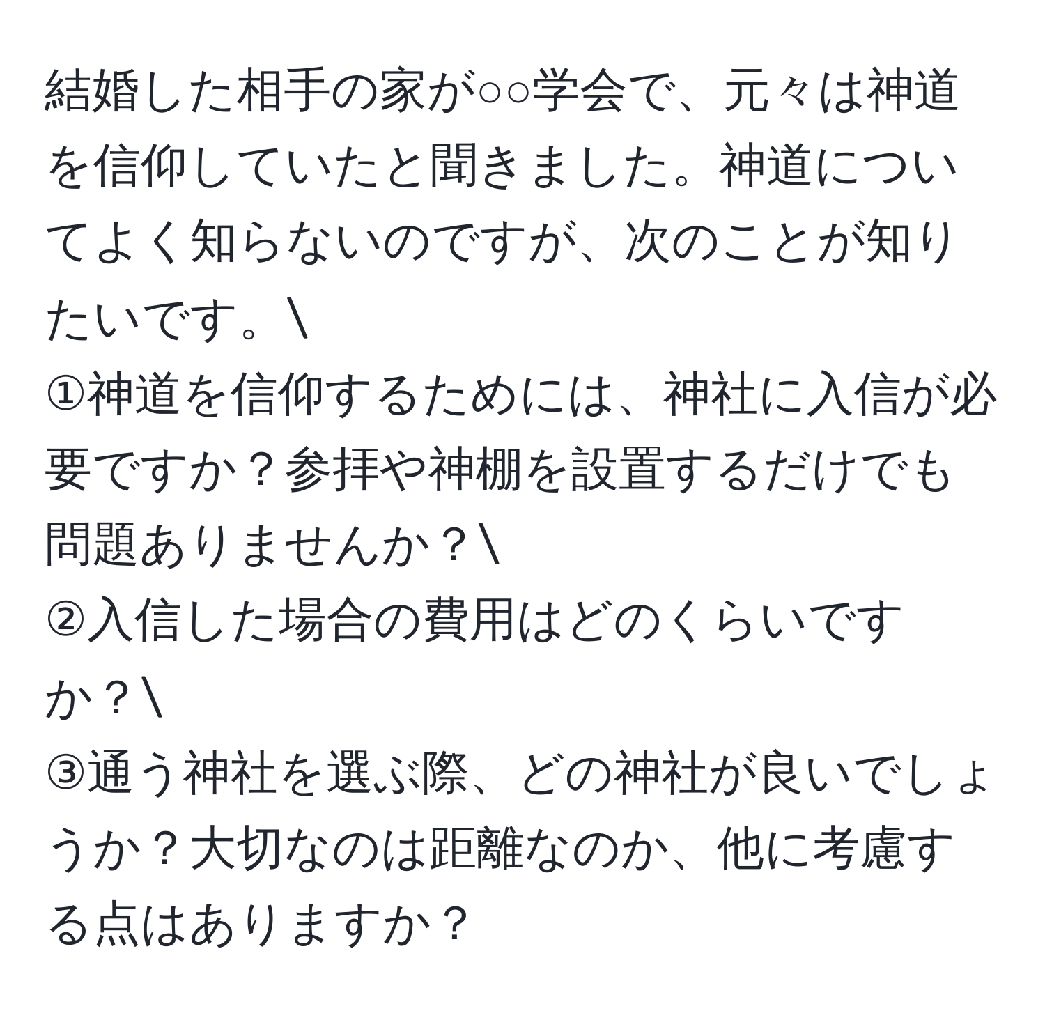 結婚した相手の家が○○学会で、元々は神道を信仰していたと聞きました。神道についてよく知らないのですが、次のことが知りたいです。
①神道を信仰するためには、神社に入信が必要ですか？参拝や神棚を設置するだけでも問題ありませんか？
②入信した場合の費用はどのくらいですか？
③通う神社を選ぶ際、どの神社が良いでしょうか？大切なのは距離なのか、他に考慮する点はありますか？