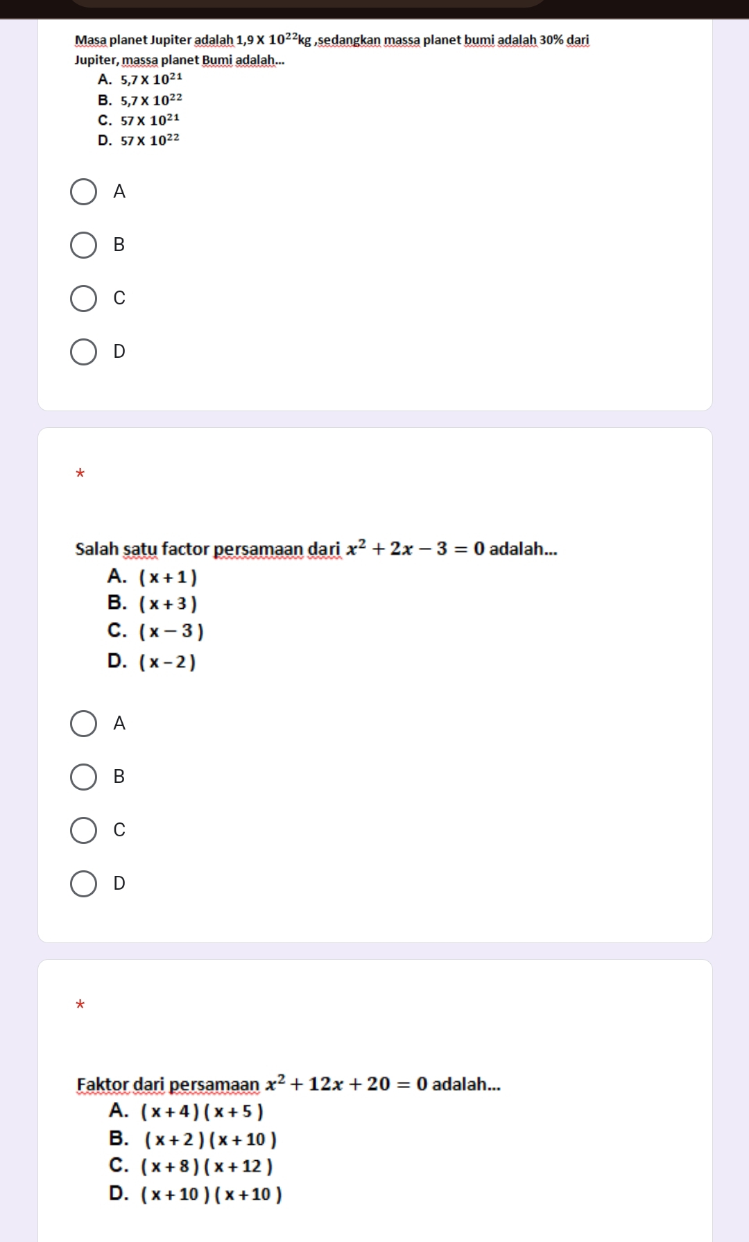 Masa planet Jupiter adalah 1,9* 10^(22)kg ,sedangkan massa planet bumi adalah 30% dari
Jupiter, massa planet Bumi adalah...
A. 5,7* 10^(21)
B. 5,7* 10^(22)
C. 57* 10^(21)
D. 57* 10^(22)
A
B
C
D
*
Salah satu factor persamaan dari x^2+2x-3=0 adalah...
A. (x+1)
B. (x+3)
C. (x-3)
D. (x-2)
A
B
C
D
*
Faktor dari persamaan x^2+12x+20=0 adalah...
A. (x+4)(x+5)
B. (x+2)(x+10)
C. (x+8)(x+12)
D. (x+10)(x+10)