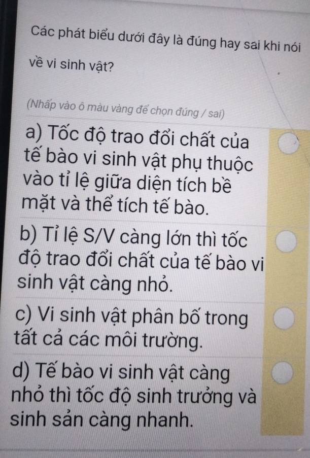 Các phát biểu dưới đây là đúng hay sai khi nói
về vi sinh vật?
(Nhấp vào ô màu vàng để chọn đúng / sai)
a) Tốc độ trao đổi chất của
tế bào vi sinh vật phụ thuộc
vào tỉ lệ giữa diện tích bề
mặt và thể tích tế bào.
b) Tỉ lệ S/V càng lớn thì tốc
độ trao đổi chất của tế bào vi
sinh vật càng nhỏ.
c) Vi sinh vật phân bố trong
tất cả các môi trường.
d) Tế bào vi sinh vật càng
nhỏ thì tốc độ sinh trưởng và
sinh sản càng nhanh.